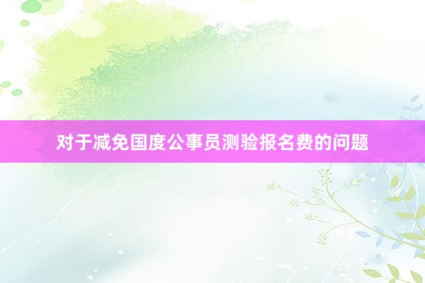 对于减免国度公事员测验报名费的问题